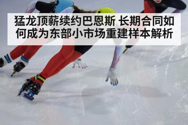 猛龙顶薪续约巴恩斯 长期合同如何成为东部小市场重建样本解析